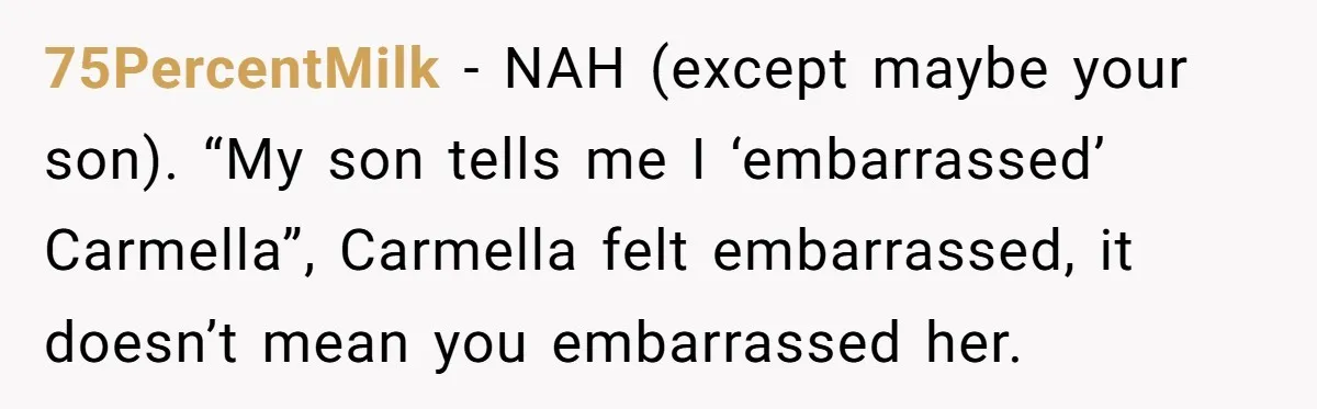 75PercentMilk − NAH (except maybe your son). “My son tells me I ‘embarrassed’ Carmella”, Carmella felt embarrassed, it doesn’t mean you embarrassed her.