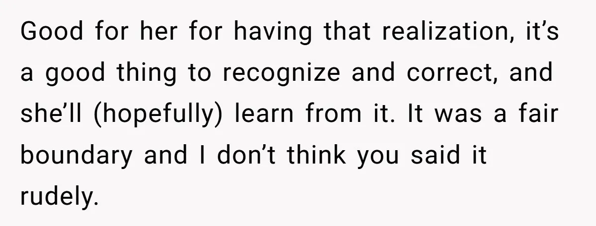 Good for her for having that realization, it’s a good thing to recognize and correct, and she’ll (hopefully) learn from it. It was a fair boundary and I don’t think...