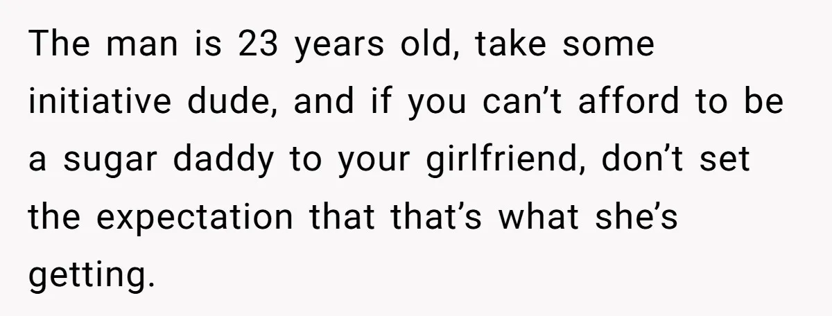 The man is 23 years old, take some initiative dude, and if you can’t afford to be a sugar daddy to your girlfriend, don’t set the expectation that that’s what...