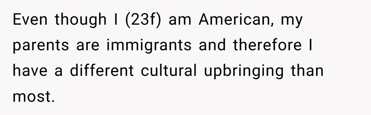 Even though I (23f) am American, my parents are immigrants and therefore I have a different cultural upbringing than most.