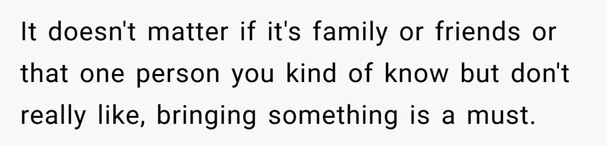 It doesn't matter if it's family or friends or that one person you kind of know but don't really like, bringing something is a must.