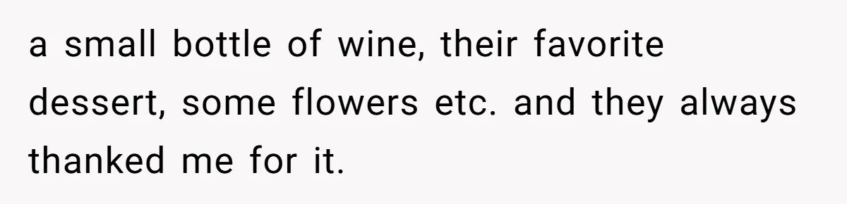 a small bottle of wine, their favorite dessert, some flowers etc. and they always thanked me for it.