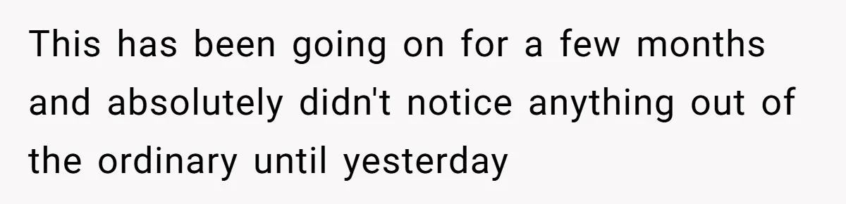 This has been going on for a few months and absolutely didn't notice anything out of the ordinary until yesterday