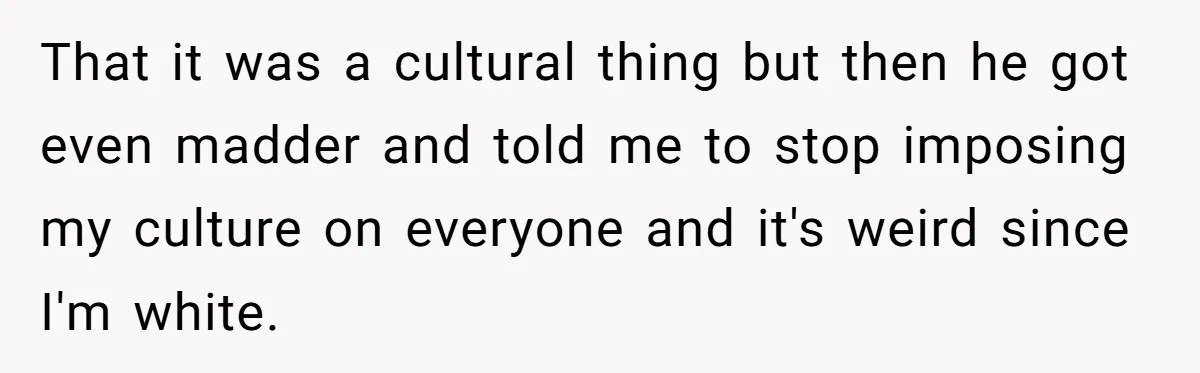 That it was a cultural thing but then he got even madder and told me to stop imposing my culture on everyone and it's weird since I'm white.