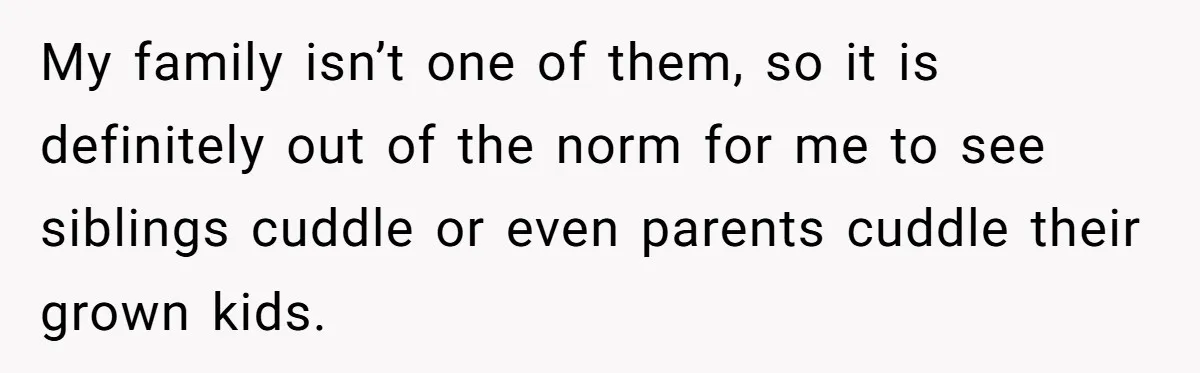 Man Kicks Out Girlfriend After She Calls His Bond With His Brother “Disgusting” My family isn’t one of them, so it is definitely out of the norm for me to see siblings cuddle or even parents cuddle their grown kids.