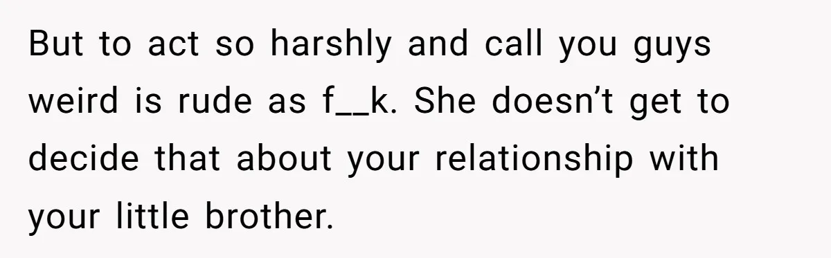 Man Kicks Out Girlfriend After She Calls His Bond With His Brother “Disgusting” But to act so harshly and call you guys weird is rude as f__k. She doesn’t get to decide that about your relationship with your little brother.