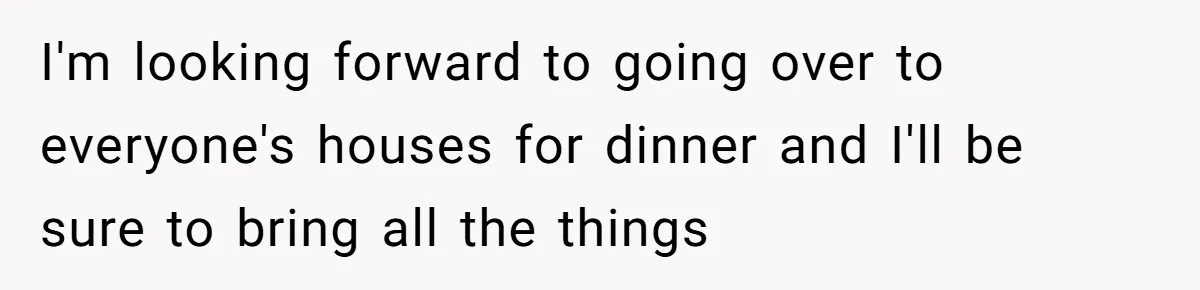 I'm looking forward to going over to everyone's houses for dinner and I'll be sure to bring all the things