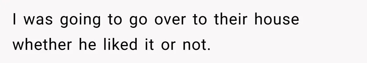 I was going to go over to their house whether he liked it or not.