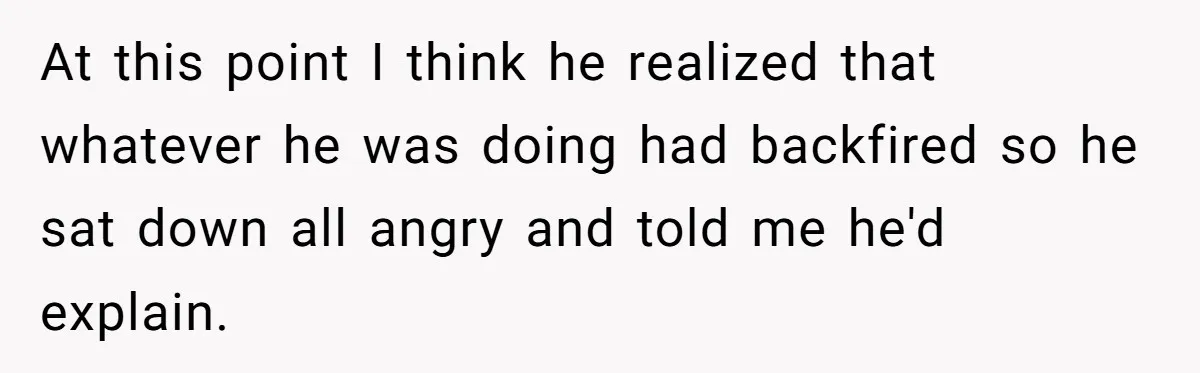At this point I think he realized that whatever he was doing had backfired so he sat down all angry and told me he'd explain.