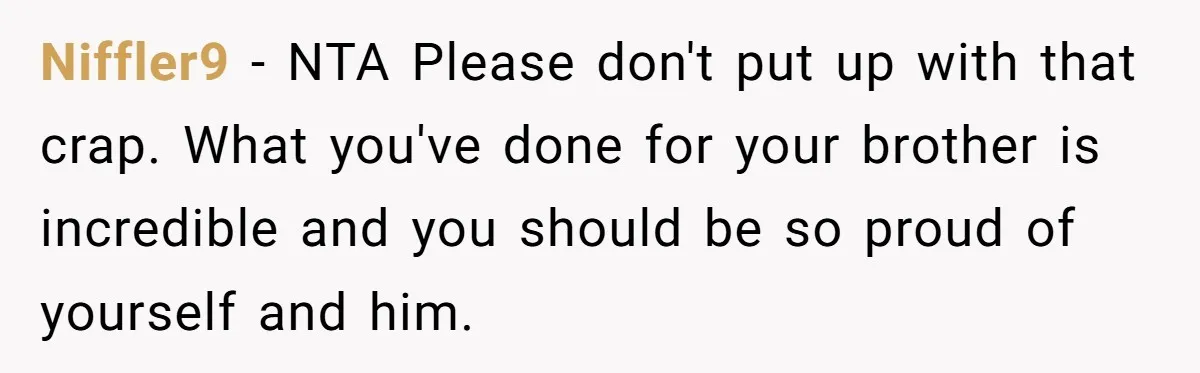 Man Kicks Out Girlfriend After She Calls His Bond With His Brother “Disgusting” Niffler9 − NTA Please don't put up with that crap. What you've done for your brother is incredible and you should be so proud of yourself and him.