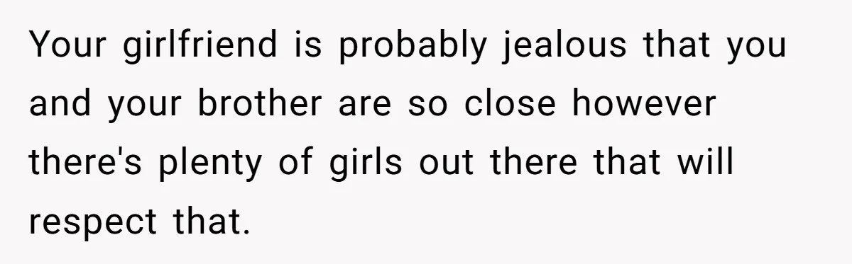 Man Kicks Out Girlfriend After She Calls His Bond With His Brother “Disgusting” Your girlfriend is probably jealous that you and your brother are so close however there's plenty of girls out there that will respect that.
