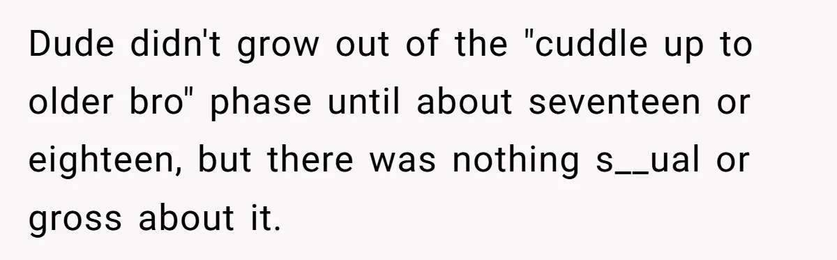 Man Kicks Out Girlfriend After She Calls His Bond With His Brother “Disgusting” Dude didn't grow out of the "cuddle up to older bro" phase until about seventeen or eighteen, but there was nothing s__ual or gross about it.