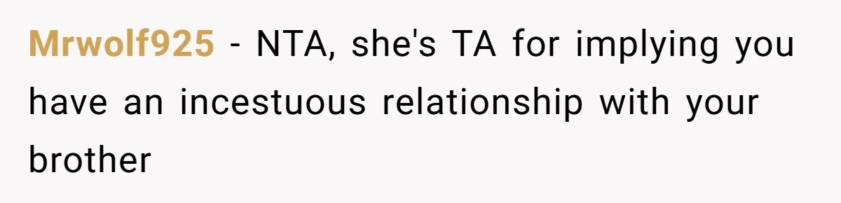 Man Kicks Out Girlfriend After She Calls His Bond With His Brother “Disgusting” Mrwolf925 − NTA, she's TA for implying you have an incestuous relationship with your brother