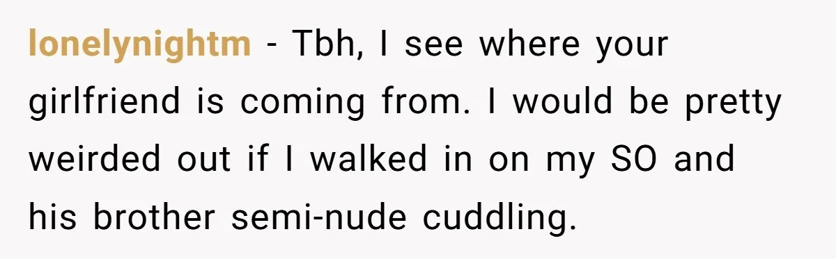 Man Kicks Out Girlfriend After She Calls His Bond With His Brother “Disgusting” lonelynightm − Tbh, I see where your girlfriend is coming from. I would be pretty weirded out if I walked in on my SO and his brother semi-nude cuddling.