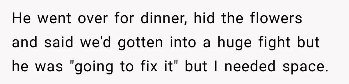 He went over for dinner, hid the flowers and said we'd gotten into a huge fight but he was "going to fix it" but I needed space.