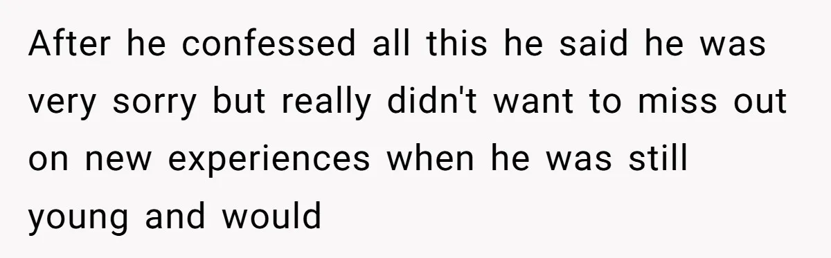After he confessed all this he said he was very sorry but really didn't want to miss out on new experiences when he was still young and would