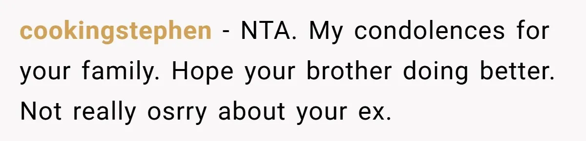 Man Kicks Out Girlfriend After She Calls His Bond With His Brother “Disgusting” cookingstephen − NTA. My condolences for your family. Hope your brother doing better. Not really osrry about your ex.