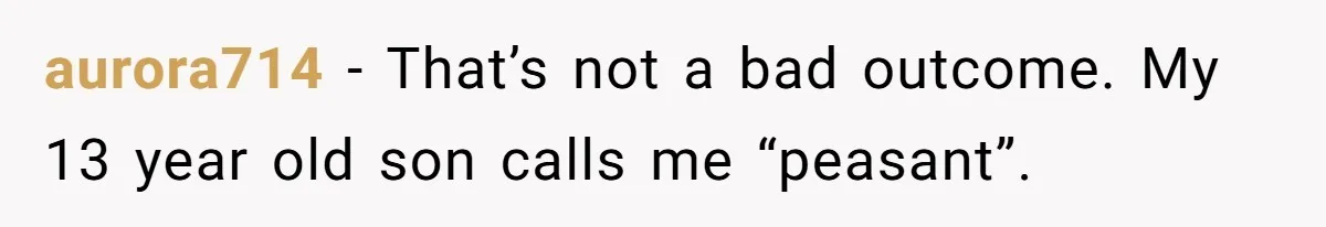 aurora714 − That’s not a bad outcome. My 13 year old son calls me “peasant”.