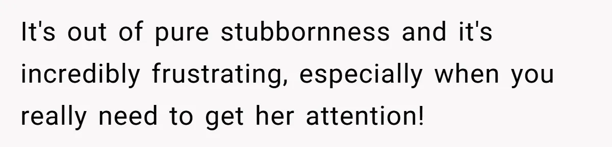 It's out of pure stubbornness and it's incredibly frustrating, especially when you really need to get her attention!