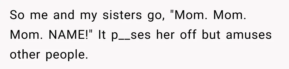 So me and my sisters go, "Mom. Mom. Mom. NAME!" It p__ses her off but amuses other people.