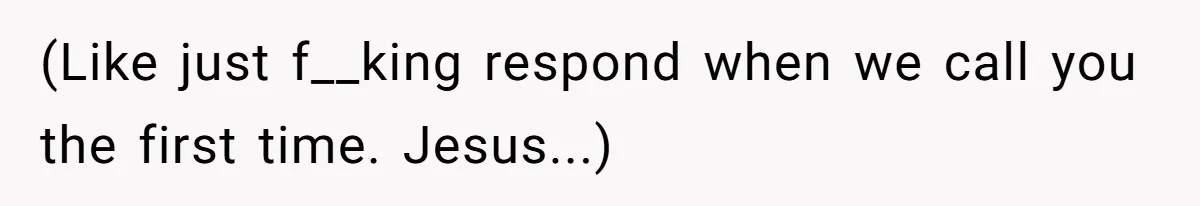 (Like just f__king respond when we call you the first time. Jesus...)