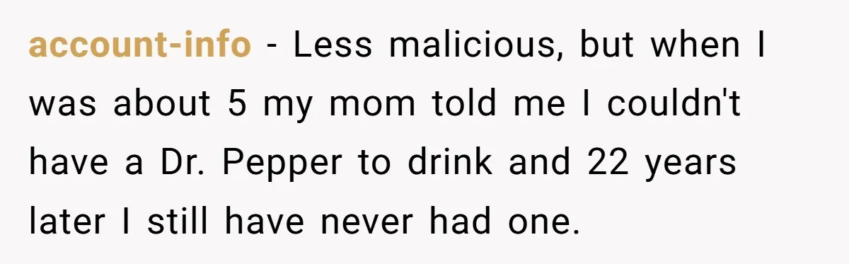 account-info − Less malicious, but when I was about 5 my mom told me I couldn't have a Dr. Pepper to drink and 22 years later I still have never...
