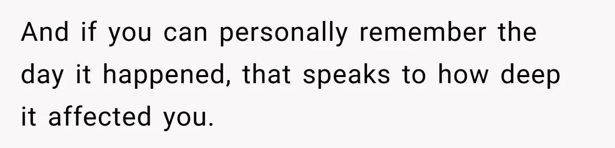 And if you can personally remember the day it happened, that speaks to how deep it affected you.