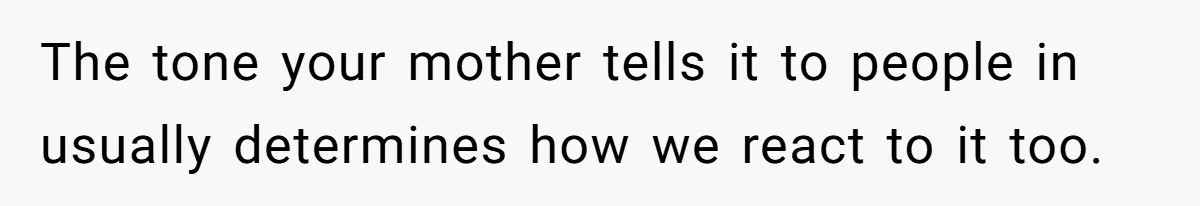 The tone your mother tells it to people in usually determines how we react to it too.