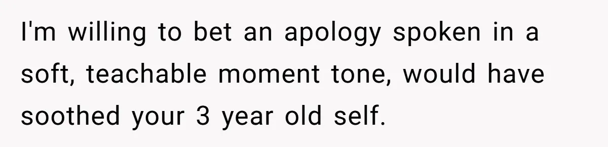 I'm willing to bet an apology spoken in a soft, teachable moment tone, would have soothed your 3 year old self.