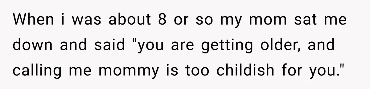 When i was about 8 or so my mom sat me down and said "you are getting older, and calling me mommy is too childish for you."