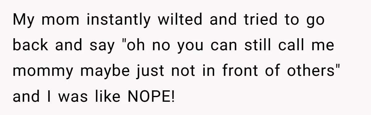 My mom instantly wilted and tried to go back and say "oh no you can still call me mommy maybe just not in front of others" and I was like...