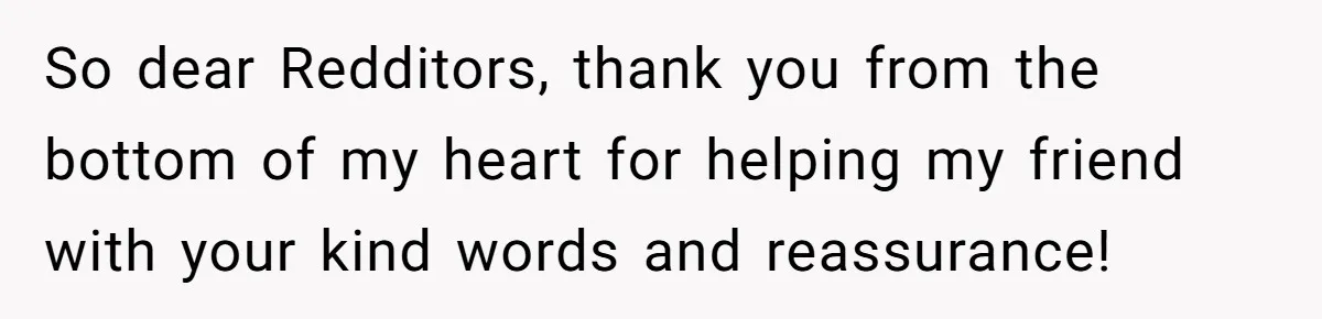 So dear Redditors, thank you from the bottom of my heart for helping my friend with your kind words and reassurance!