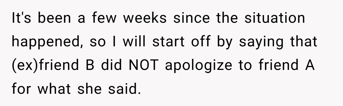 It's been a few weeks since the situation happened, so I will start off by saying that (ex)friend B did NOT apologize to friend A for what she said.