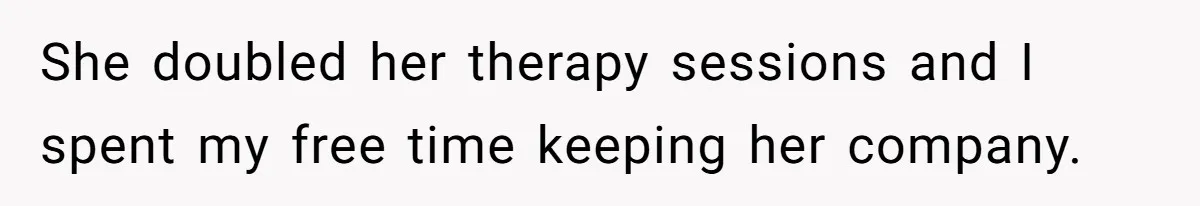 She doubled her therapy sessions and I spent my free time keeping her company.