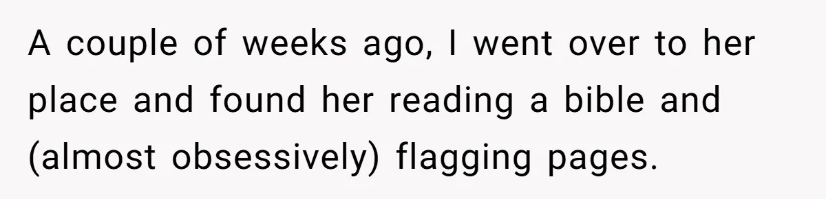 A couple of weeks ago, I went over to her place and found her reading a bible and (almost obsessively) flagging pages.