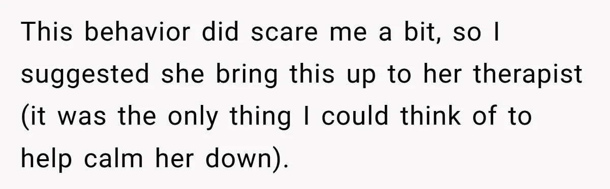 This behavior did scare me a bit, so I suggested she bring this up to her therapist (it was the only thing I could think of to help calm her...
