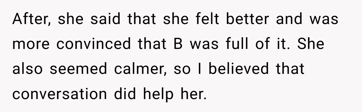 After, she said that she felt better and was more convinced that B was full of it. She also seemed calmer, so I believed that conversation did help her.