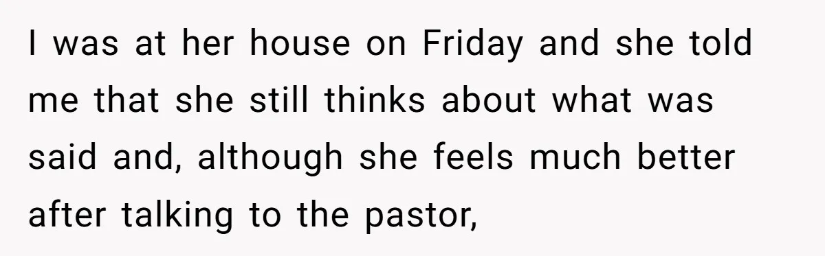 I was at her house on Friday and she told me that she still thinks about what was said and, although she feels much better after talking to the pastor,