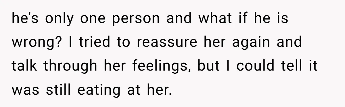 he's only one person and what if he is wrong? I tried to reassure her again and talk through her feelings, but I could tell it was still eating at...