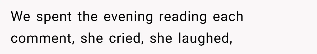 We spent the evening reading each comment, she cried, she laughed,