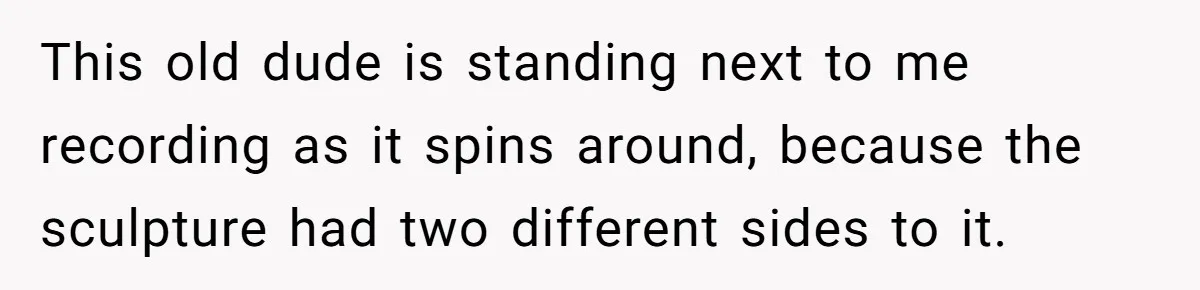 This old dude is standing next to me recording as it spins around, because the sculpture had two different sides to it.