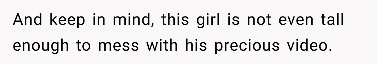 And keep in mind, this girl is not even tall enough to mess with his precious video.