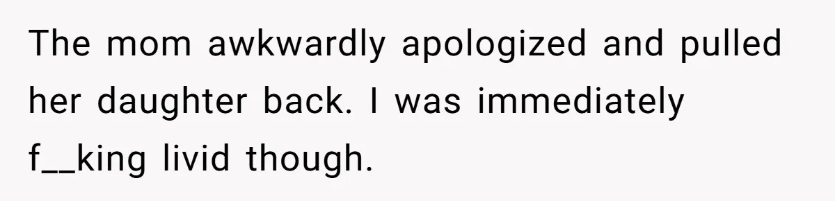 The mom awkwardly apologized and pulled her daughter back. I was immediately f__king livid though.
