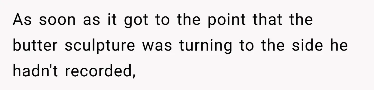 As soon as it got to the point that the butter sculpture was turning to the side he hadn't recorded,