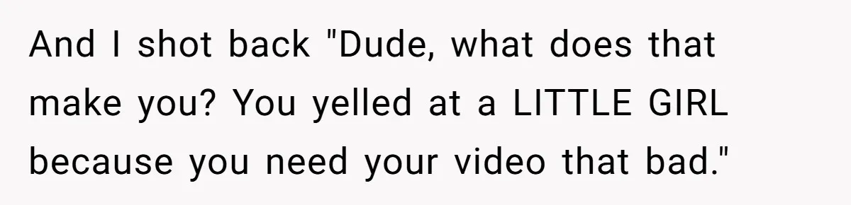 And I shot back "Dude, what does that make you? You yelled at a LITTLE GIRL because you need your video that bad."