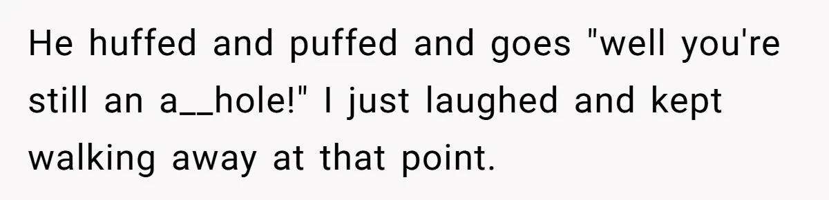 He huffed and puffed and goes "well you're still an a__hole!" I just laughed and kept walking away at that point.