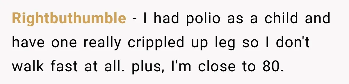 Rightbuthumble − I had polio as a child and have one really crippled up leg so I don't walk fast at all. plus, I'm close to 80.