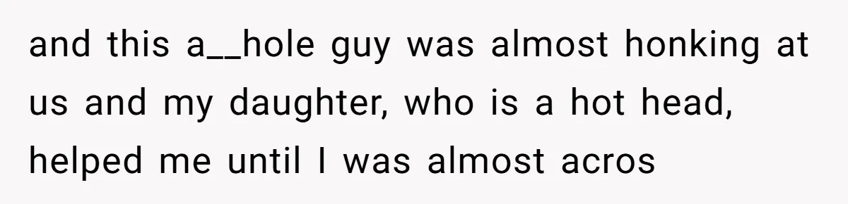 and this a__hole guy was almost honking at us and my daughter, who is a hot head, helped me until I was almost acros