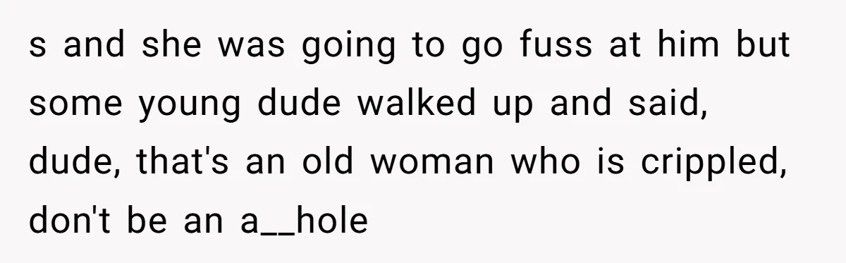 s and she was going to go fuss at him but some young dude walked up and said, dude, that's an old woman who is crippled, don't be an a__hole