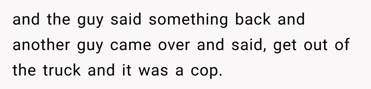 and the guy said something back and another guy came over and said, get out of the truck and it was a cop.